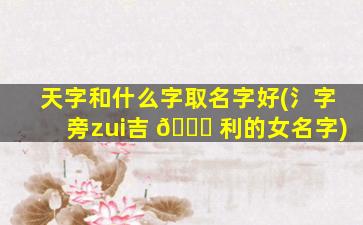 天字和什么字取名字好(氵字旁zui
吉 🐘 利的女名字)